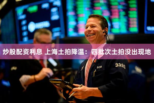 炒股配资利息 上海土拍降温：四批次土拍没出现地