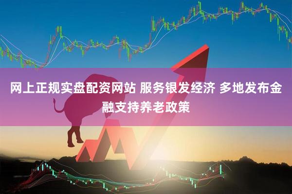 网上正规实盘配资网站 服务银发经济 多地发布金融支持养老政策
