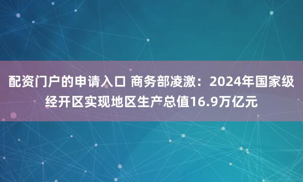 配资门户的申请入口 商务部凌激：2024年国家级经开区实现地区生产总值16.9万亿元