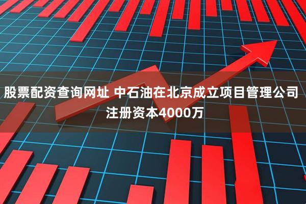 股票配资查询网址 中石油在北京成立项目管理公司  注册资本4000万