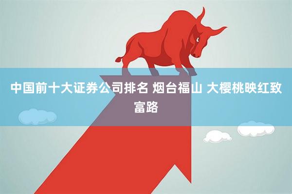 中国前十大证券公司排名 烟台福山 大樱桃映红致富路