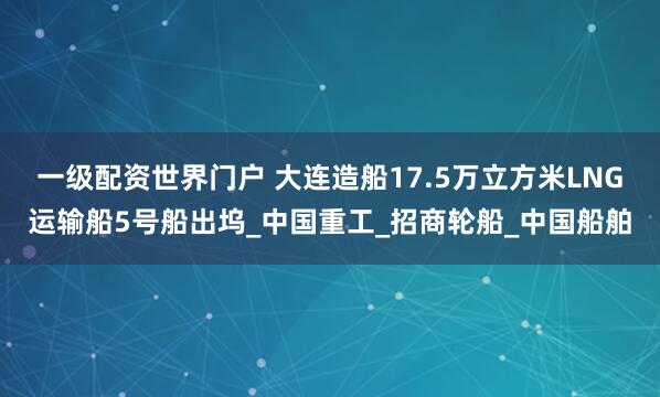 一级配资世界门户 大连造船17.5万立方米LNG运输船5号船出坞_中国重工_招商轮船_中国船舶