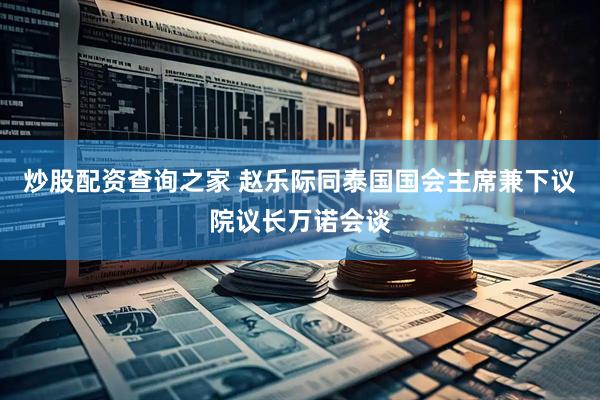 炒股配资查询之家 赵乐际同泰国国会主席兼下议院议长万诺会谈