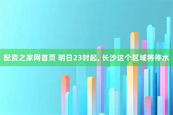 配资之家网首页 明日23时起, 长沙这个区域将停水