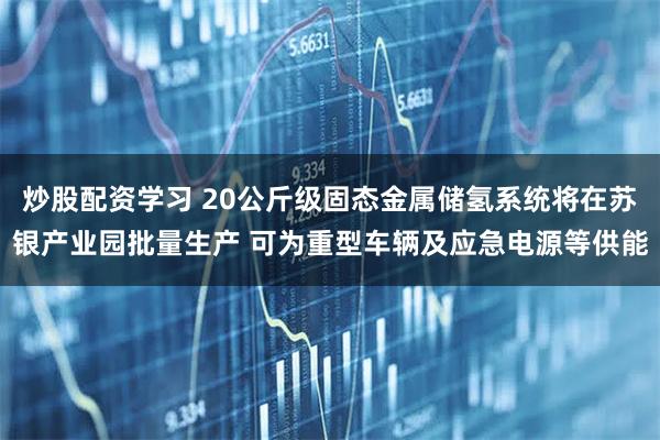 炒股配资学习 20公斤级固态金属储氢系统将在苏银产业园批量生产 可为重型车辆及应急电源等供能