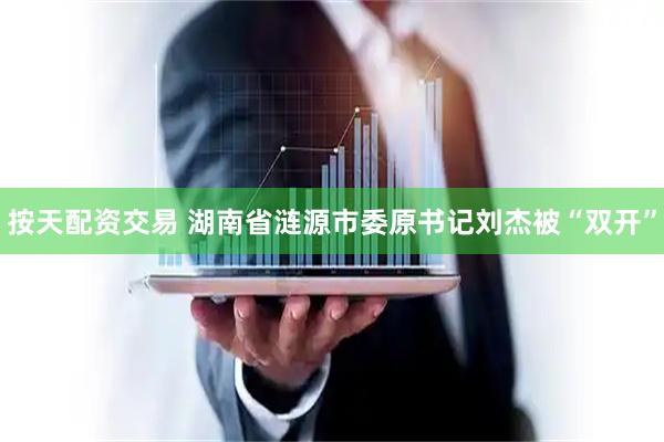 按天配资交易 湖南省涟源市委原书记刘杰被“双开”