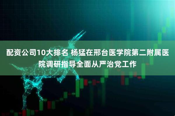 配资公司10大排名 杨猛在邢台医学院第二附属医院调研指导全面从严治党工作