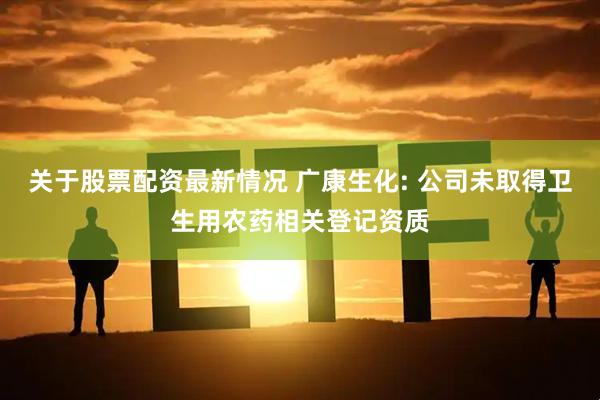 关于股票配资最新情况 广康生化: 公司未取得卫生用农药相关登记资质