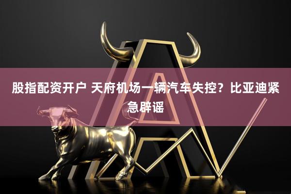 股指配资开户 天府机场一辆汽车失控？比亚迪紧急辟谣
