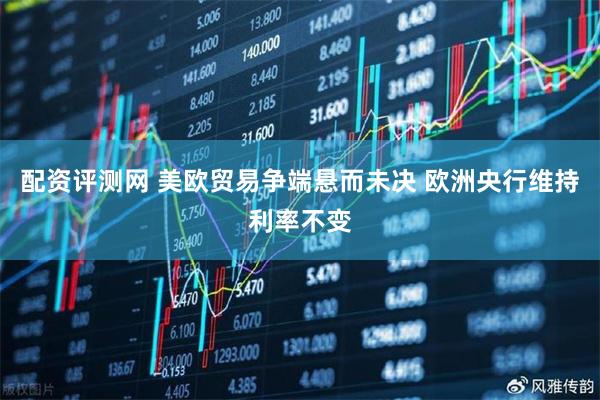 配资评测网 美欧贸易争端悬而未决 欧洲央行维持利率不变