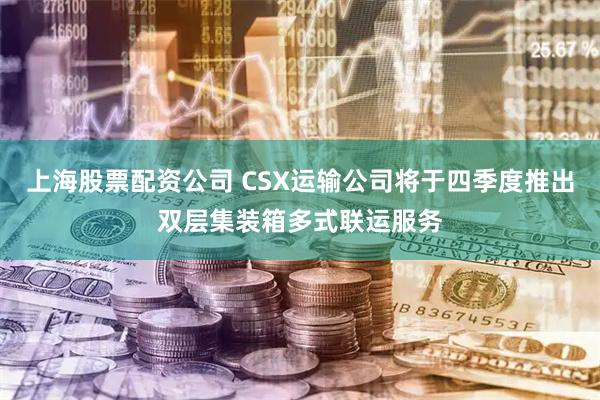 上海股票配资公司 CSX运输公司将于四季度推出双层集装箱多式联运服务