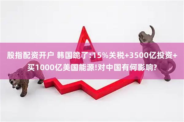股指配资开户 韩国跪了:15%关税+3500亿投资+买1000亿美国能源!对中国有何影响?