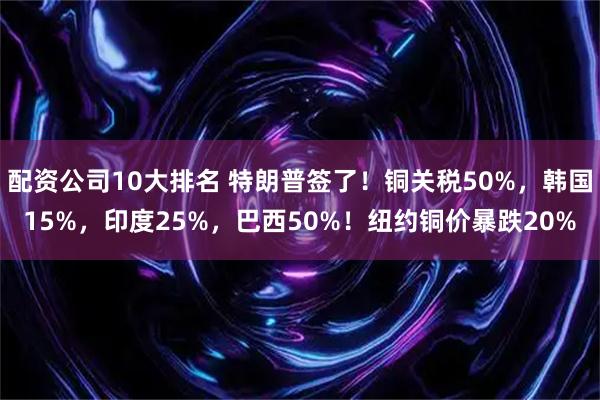 配资公司10大排名 特朗普签了！铜关税50%，韩国15%，印度25%，巴西50%！纽约铜价暴跌20%