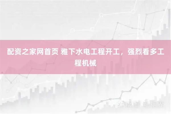 配资之家网首页 雅下水电工程开工，强烈看多工程机械