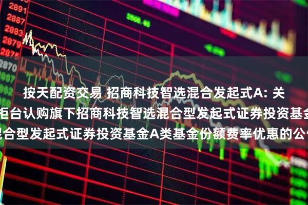 按天配资交易 招商科技智选混合发起式A: 关于养老金客户通过直销柜台认购旗下招商科技智选混合型发起式证券投资基金A类基金份额费率优惠的公告