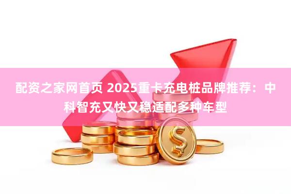 配资之家网首页 2025重卡充电桩品牌推荐：中科智充又快又稳适配多种车型