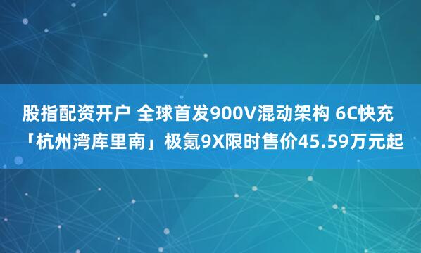 股指配资开户 全球首发900V混动架构 6C快充 「杭州湾库里南」极氪9X限时售价45.59万元起