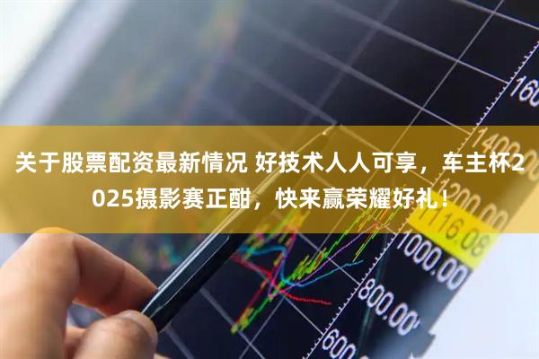 关于股票配资最新情况 好技术人人可享，车主杯2025摄影赛正酣，快来赢荣耀好礼！