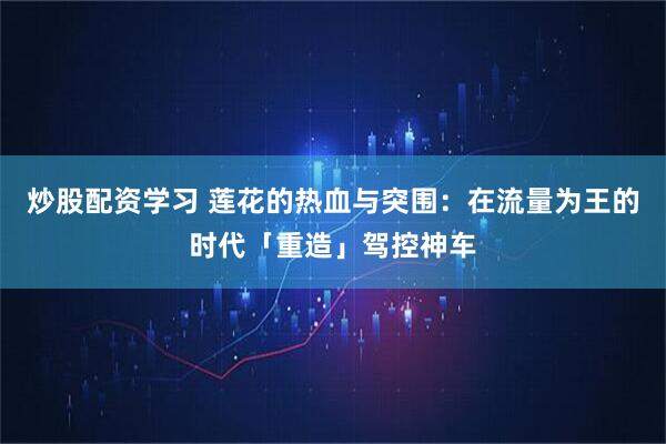 炒股配资学习 莲花的热血与突围：在流量为王的时代「重造」驾控神车