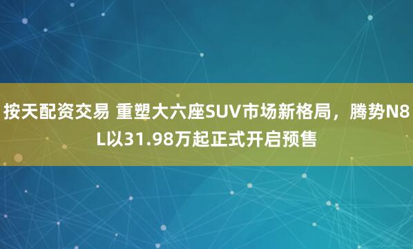 按天配资交易 重塑大六座SUV市场新格局，腾势N8L以31.98万起正式开启预售