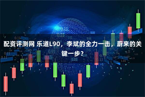 配资评测网 乐道L90，李斌的全力一击，蔚来的关键一步？